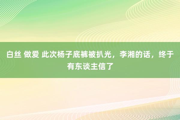 白丝 做爱 此次杨子底裤被扒光，李湘的话，终于有东谈主信了