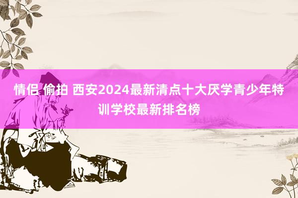 情侣 偷拍 西安2024最新清点十大厌学青少年特训学校最新排名榜