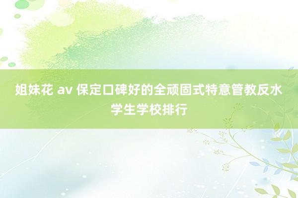 姐妹花 av 保定口碑好的全顽固式特意管教反水学生学校排行