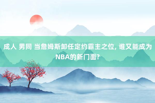 成人 男同 当詹姆斯卸任定约霸主之位， 谁又能成为NBA的新门面?