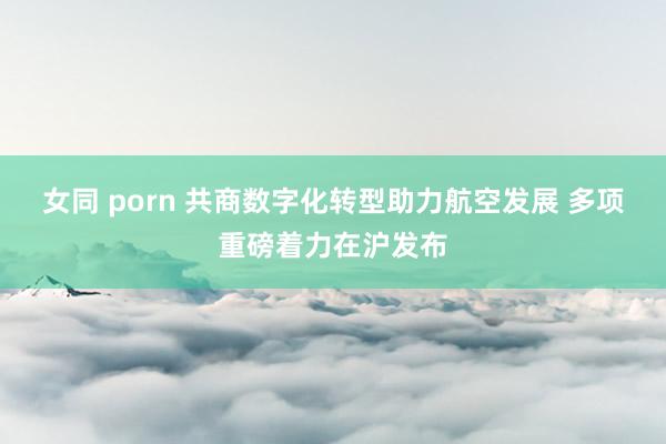 女同 porn 共商数字化转型助力航空发展 多项重磅着力在沪发布