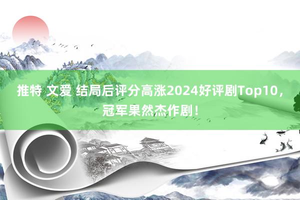 推特 文爱 结局后评分高涨2024好评剧Top10，冠军果然杰作剧！