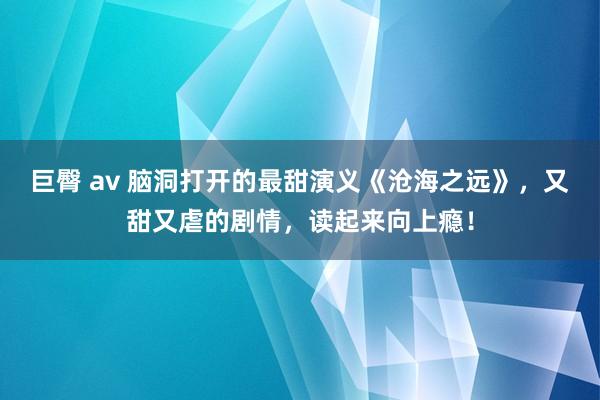 巨臀 av 脑洞打开的最甜演义《沧海之远》，又甜又虐的剧情，读起来向上瘾！