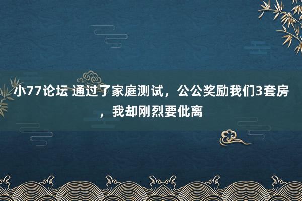 小77论坛 通过了家庭测试，公公奖励我们3套房，我却刚烈要仳离