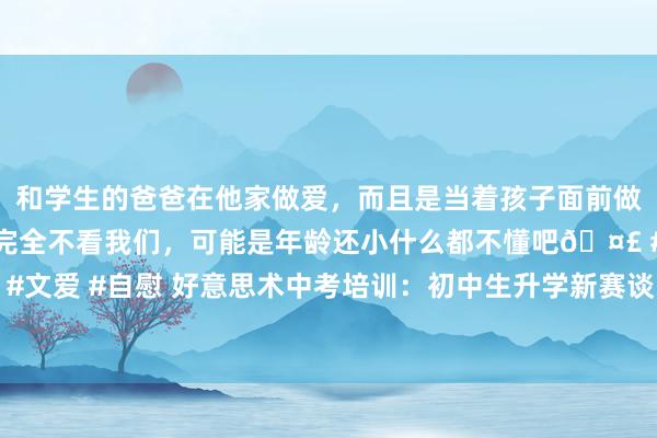 和学生的爸爸在他家做爱，而且是当着孩子面前做爱，太刺激了，孩子完全不看我们，可能是年龄还小什么都不懂吧🤣 #同城 #文爱 #自慰 好意思术中考培训：初中生升学新赛谈，好意思术中考或成优选之路