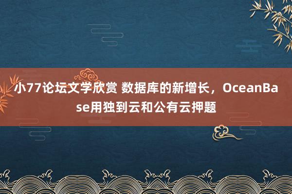 小77论坛文学欣赏 数据库的新增长，OceanBase用独到云和公有云押题