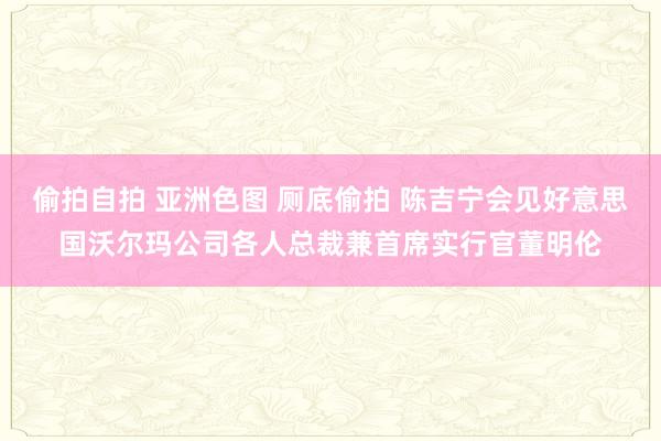 偷拍自拍 亚洲色图 厕底偷拍 陈吉宁会见好意思国沃尔玛公司各人总裁兼首席实行官董明伦