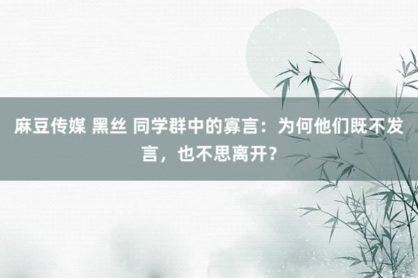 麻豆传媒 黑丝 同学群中的寡言：为何他们既不发言，也不思离开？