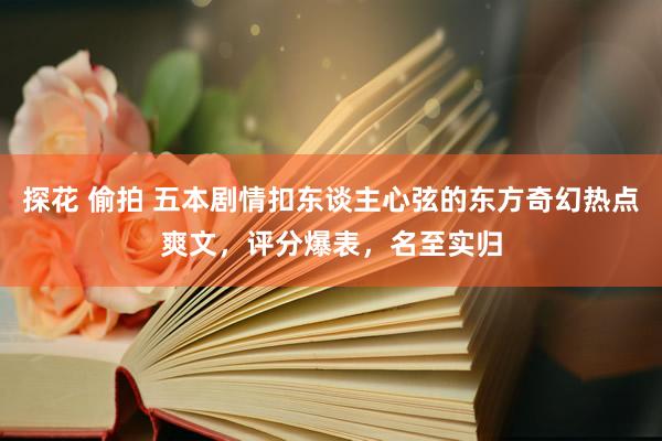 探花 偷拍 五本剧情扣东谈主心弦的东方奇幻热点爽文，评分爆表，名至实归