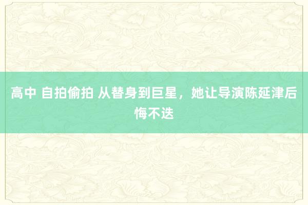 高中 自拍偷拍 从替身到巨星，她让导演陈延津后悔不迭