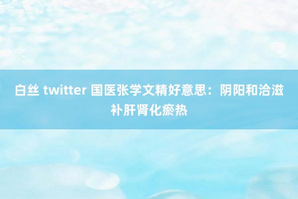 白丝 twitter 国医张学文精好意思：阴阳和洽滋补肝肾化瘀热