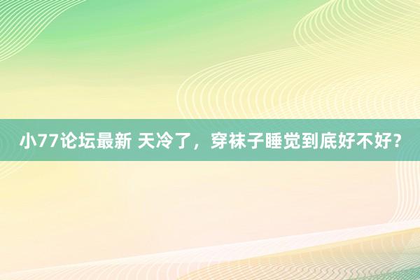 小77论坛最新 天冷了，穿袜子睡觉到底好不好？