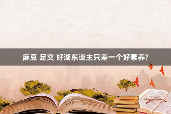 麻豆 足交 好湖东谈主只差一个好素养?