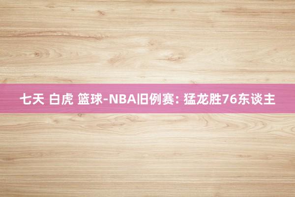 七天 白虎 篮球-NBA旧例赛: 猛龙胜76东谈主