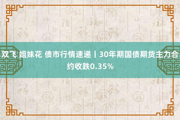 双飞 姐妹花 债市行情速递丨30年期国债期货主力合约收跌0.35%