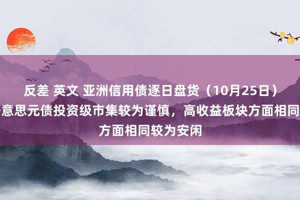 反差 英文 亚洲信用债逐日盘货（10月25日）：中资好意思元债投资级市集较为谨慎，高收益板块方面相同较为安闲