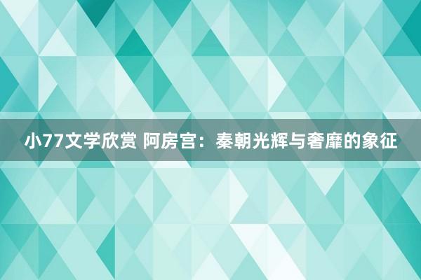 小77文学欣赏 阿房宫：秦朝光辉与奢靡的象征