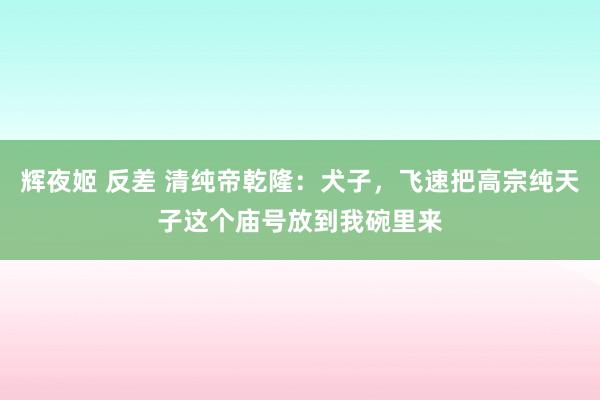 辉夜姬 反差 清纯帝乾隆：犬子，飞速把高宗纯天子这个庙号放到我碗里来