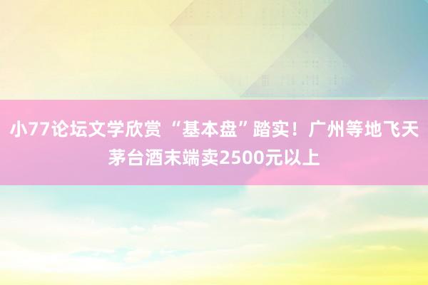 小77论坛文学欣赏 “基本盘”踏实！广州等地飞天茅台酒末端卖2500元以上