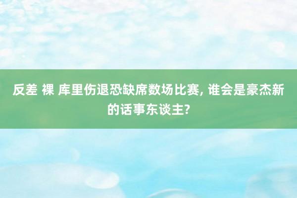 反差 裸 库里伤退恐缺席数场比赛， 谁会是豪杰新的话事东谈主?