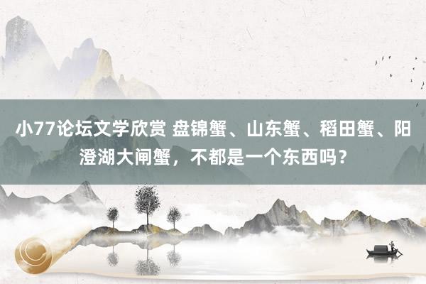 小77论坛文学欣赏 盘锦蟹、山东蟹、稻田蟹、阳澄湖大闸蟹，不都是一个东西吗？