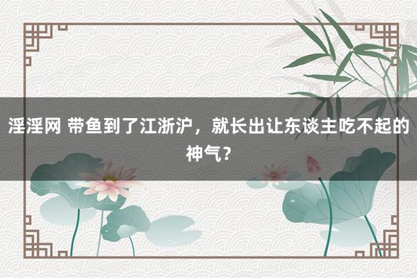 淫淫网 带鱼到了江浙沪，就长出让东谈主吃不起的神气？