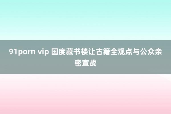 91porn vip 国度藏书楼让古籍全观点与公众亲密宣战