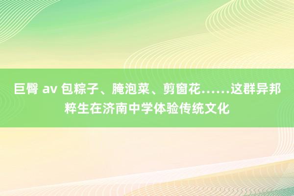 巨臀 av 包粽子、腌泡菜、剪窗花……这群异邦粹生在济南中学体验传统文化