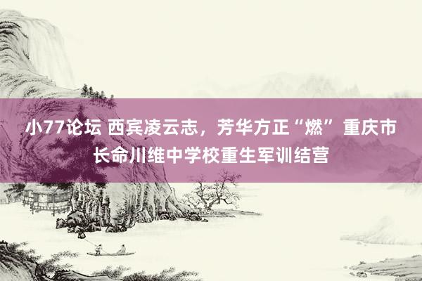 小77论坛 西宾凌云志，芳华方正“燃” 重庆市长命川维中学校重生军训结营