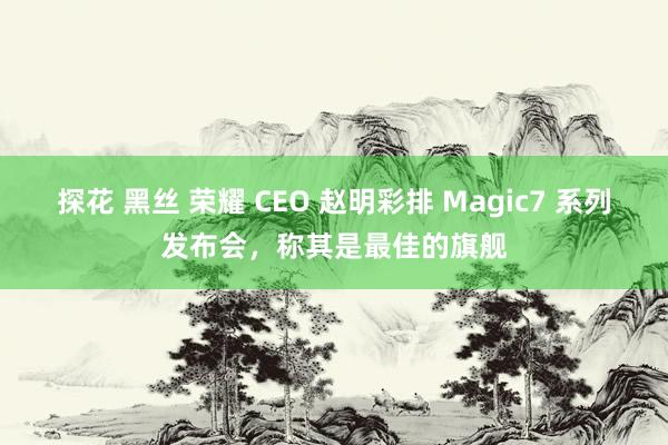 探花 黑丝 荣耀 CEO 赵明彩排 Magic7 系列发布会，称其是最佳的旗舰