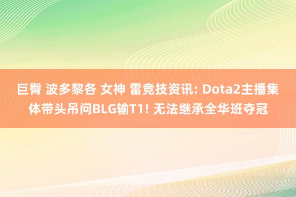 巨臀 波多黎各 女神 雷竞技资讯: Dota2主播集体带头吊问BLG输T1! 无法继承全华班夺冠