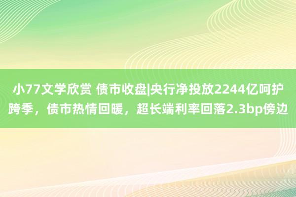 小77文学欣赏 债市收盘|央行净投放2244亿呵护跨季，债市热情回暖，超长端利率回落2.3bp傍边