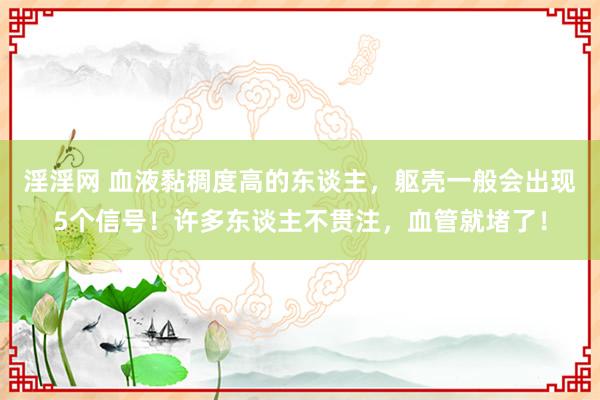 淫淫网 血液黏稠度高的东谈主，躯壳一般会出现5个信号！许多东谈主不贯注，血管就堵了！