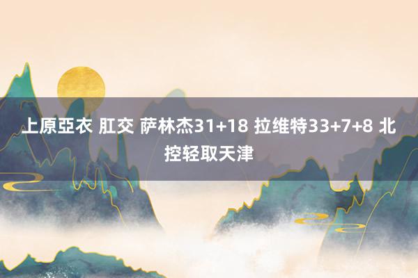 上原亞衣 肛交 萨林杰31+18 拉维特33+7+8 北控轻取天津