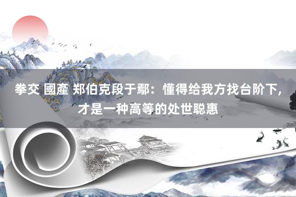 拳交 國產 郑伯克段于鄢：懂得给我方找台阶下，才是一种高等的处世聪惠