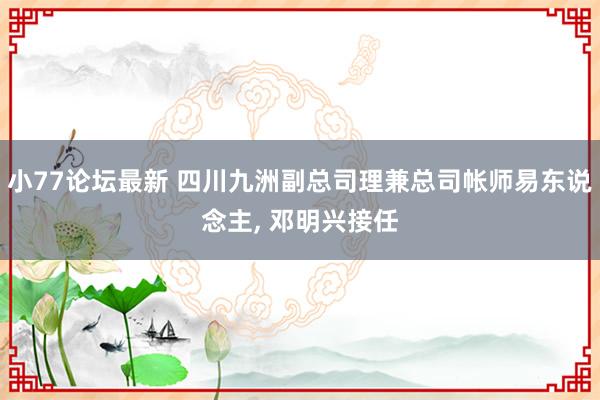 小77论坛最新 四川九洲副总司理兼总司帐师易东说念主， 邓明兴接任