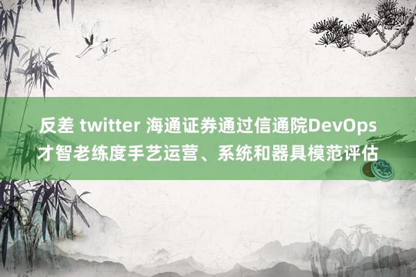 反差 twitter 海通证券通过信通院DevOps才智老练度手艺运营、系统和器具模范评估