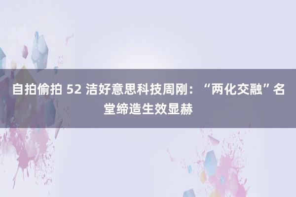 自拍偷拍 52 洁好意思科技周刚：“两化交融”名堂缔造生效显赫