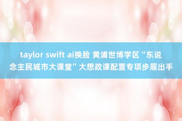 taylor swift ai换脸 黄浦世博学区“东说念主民城市大课堂”大想政课配置专项步履出手