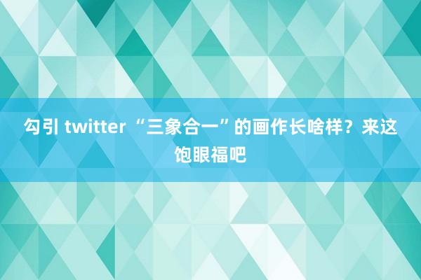 勾引 twitter “三象合一”的画作长啥样？来这饱眼福吧