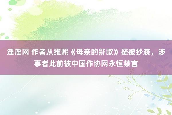 淫淫网 作者从维熙《母亲的鼾歌》疑被抄袭，涉事者此前被中国作协网永恒禁言