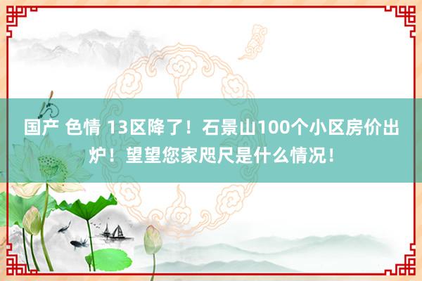 国产 色情 13区降了！石景山100个小区房价出炉！望望您家咫尺是什么情况！