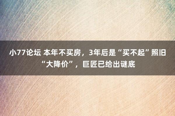 小77论坛 本年不买房，3年后是“买不起”照旧“大降价”，巨匠已给出谜底