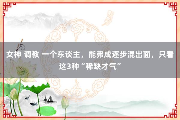 女神 调教 一个东谈主，能弗成逐步混出面，只看这3种“稀缺才气”