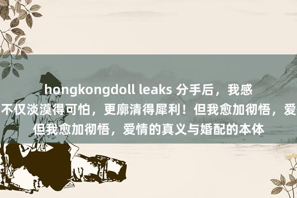 hongkongdoll leaks 分手后，我感受了真实的二婚阛阓：不仅淡漠得可怕，更廓清得犀利！但我愈加彻悟，爱情的真义与婚配的本体