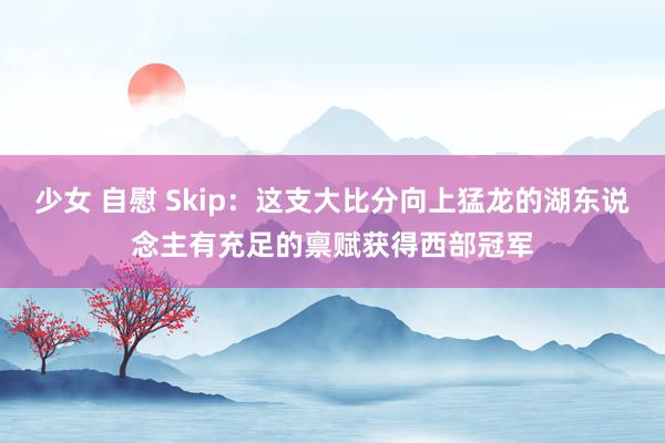 少女 自慰 Skip：这支大比分向上猛龙的湖东说念主有充足的禀赋获得西部冠军