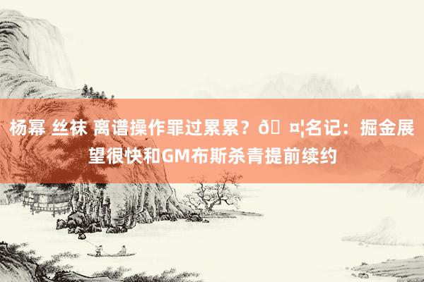 杨幂 丝袜 离谱操作罪过累累？🤦名记：掘金展望很快和GM布斯杀青提前续约