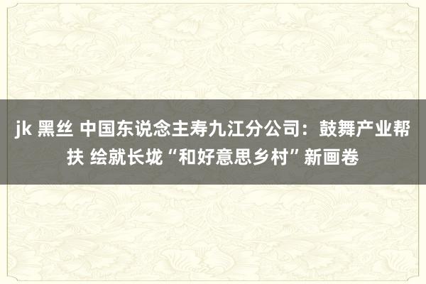 jk 黑丝 中国东说念主寿九江分公司：鼓舞产业帮扶 绘就长垅“和好意思乡村”新画卷