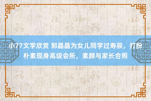 小77文学欣赏 郭晶晶为女儿同学过寿辰，打扮朴素现身高级会所，素颜与家长合照