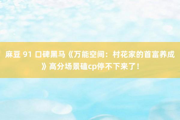 麻豆 91 口碑黑马《万能空间：村花家的首富养成》高分场景磕cp停不下来了！